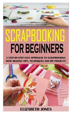 Scrapbooking for Beginners: A Step-By-Step Easy Approach To Scrapbooking With Amazing Tips, Techniques And Diy Projects by Jones, Elizabeth