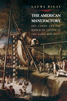 The American Manufactory: Art, Labor, and the World of Things in the Early Republic by Rigal, Laura