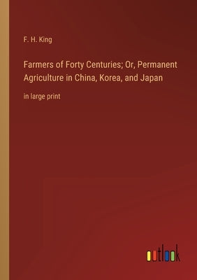 Farmers of Forty Centuries; Or, Permanent Agriculture in China, Korea, and Japan: in large print by King, F. H.