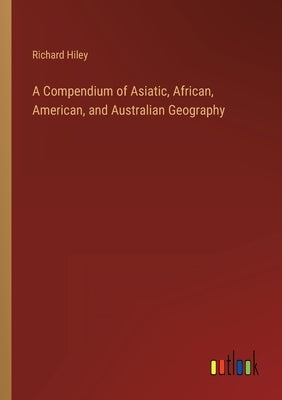 A Compendium of Asiatic, African, American, and Australian Geography by Hiley, Richard