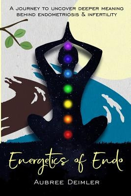 Energetics of Endo: A journey to uncover deeper meaning behind endometriosis and infertility by Deimler, Aubree