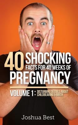 40 Shocking Facts for 40 Weeks of Pregnancy - Volume 1: Disturbing Details About Childbearing & Birth by Best, Joshua D.