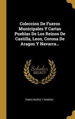 Coleccion De Fueros Municipales Y Cartas Pueblas De Los Reinos De Castilla, Leon, Corona De Aragon Y Navarra... by Tomás Muñoz Y Romero
