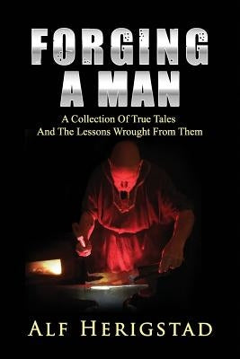 Forging A Man: A Collection Of True Tales And The Lessons Wrought From Them by Herigstad, Alf