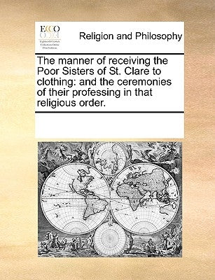 The Manner of Receiving the Poor Sisters of St. Clare to Clothing: And the Ceremonies of Their Professing in That Religious Order. by Multiple Contributors