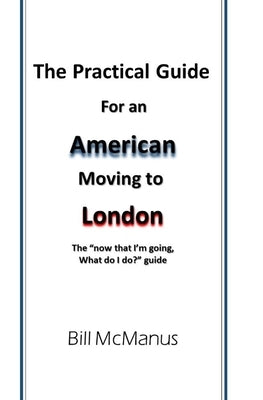 The Practical Guide for an American moving to London: The now that I'm going, what do I do? guide by McManus, Bill