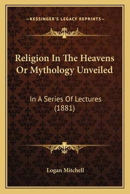 Religion In The Heavens Or Mythology Unveiled: In A Series Of Lectures (1881) by Mitchell, Logan