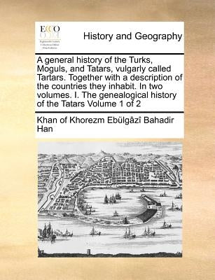 A General History of the Turks, Moguls, and Tatars, Vulgarly Called Tartars. Together with a Description of the Countries They Inhabit. in Two Volumes by Ebulgazi Bahadir Han, Khan Of Khorezm