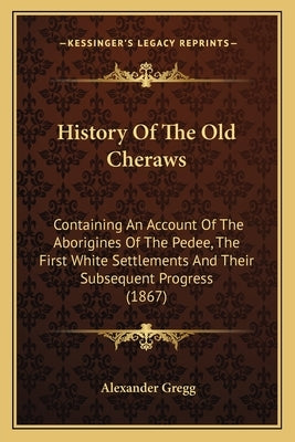History Of The Old Cheraws: Containing An Account Of The Aborigines Of The Pedee, The First White Settlements And Their Subsequent Progress (1867) by Gregg, Alexander