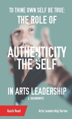 To Thine Own Self Be True: The Role of Authenticity and the Self in Arts Leadership by Dashkowitz, S.