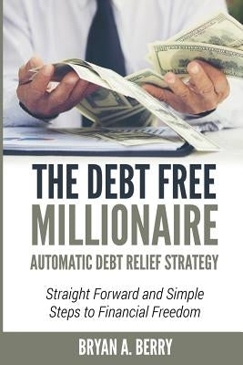 The Debt Free Millionaire: AUTOMATIC DEBT RELIEF STRATEGY: Straightforward and Simple Steps to Financial Freedom! by Berry, Bryan Adelbert