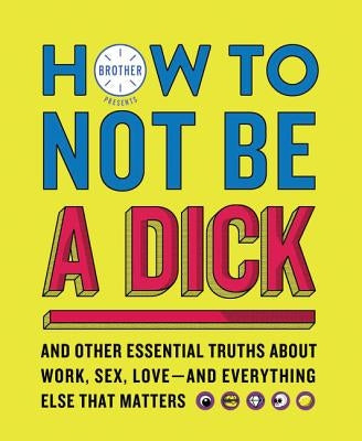 How to Not Be a Dick: And Other Essential Truths about Work, Sex, Love--And Everything Else That Matters by Brother