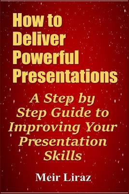 How to Deliver Powerful Presentations - A Step by Step Guide to Improving Your Presentation Skills by Liraz, Meir