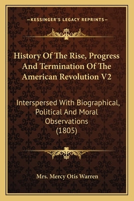 History of the Rise, Progress and Termination of the American Revolution V2: Interspersed with Biographical, Political and Moral Observations (1805) by Warren, Mrs Mercy Otis