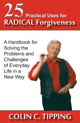 25 Practical Uses for Radical Forgiveness: A Handbook for Solving the Problems and Challenges of Everyday Life in a New Way by Tipping, Colin C.