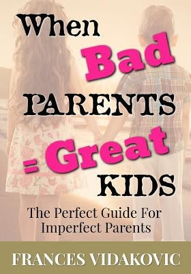 When Bad Parents = Great Kids: The Perfect Guide For Imperfect Parents by Vidakovic, Frances
