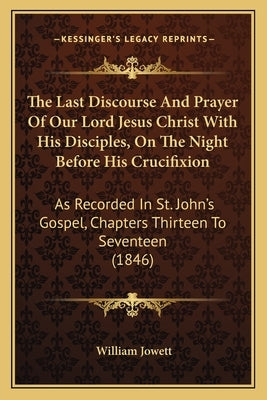 The Last Discourse And Prayer Of Our Lord Jesus Christ With His Disciples, On The Night Before His Crucifixion: As Recorded In St. John's Gospel, Chap by Jowett, William