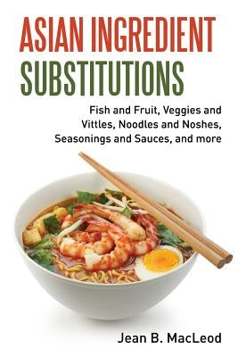 Asian Ingredient Substitutions: Fish and Fruit, Veggies and Vittles, Noodles and Noshes, Seasonings and Sauces, and more by MacLeod, Jean B.