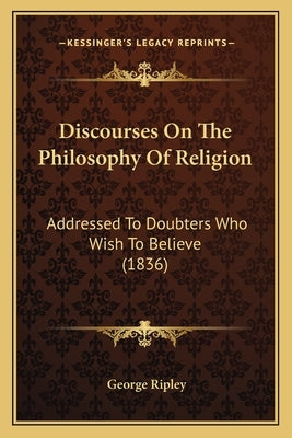 Discourses on the Philosophy of Religion: Addressed to Doubters Who Wish to Believe (1836) by Ripley, George