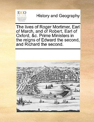 The Lives of Roger Mortimer, Earl of March, and of Robert, Earl of Oxford, &c. Prime Ministers in the Reigns of Edward the Second, and Richard the Sec by Multiple Contributors