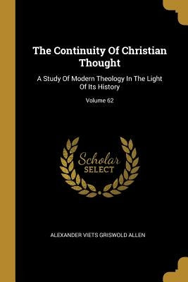The Continuity Of Christian Thought: A Study Of Modern Theology In The Light Of Its History; Volume 62 by Alexander Viets Griswold Allen