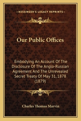 Our Public Offices: Embodying an Account of the Disclosure of the Anglo-Russian Agreement and the Unrevealed Secret Treaty of May 31, 1878 by Marvin, Charles Thomas