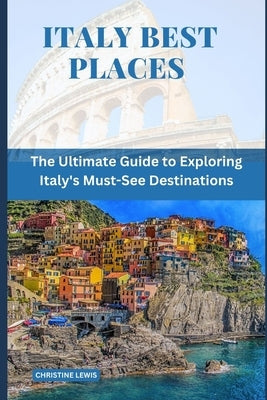 Italy Best Places: The Ultimate Guide to Exploring Italy's Must-See Destinations by Lewis, Christine