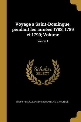 Voyage a Saint-Domingue, pendant les années 1788, 1789 et 1790; Volume; Volume 1 by Wimpffen, Alexandre-Stanislas Baron De