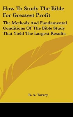 How To Study The Bible For Greatest Profit: The Methods And Fundamental Conditions Of The Bible Study That Yield The Largest Results by Torrey, R. a.