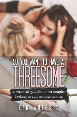 So You Want To Have A Threesome: A Practical Guidebook For Couples Looking To Add Another Woman by Anteros, Ken