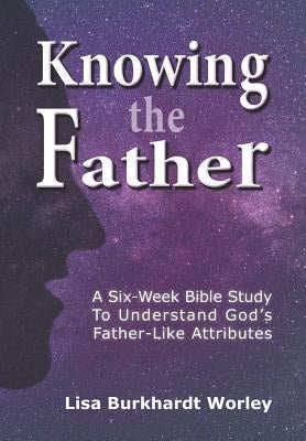 Knowing the Father: A Six-Week Bible Study To Understand God's Father-Like Attributes by Worley, Lisa Burkhardt