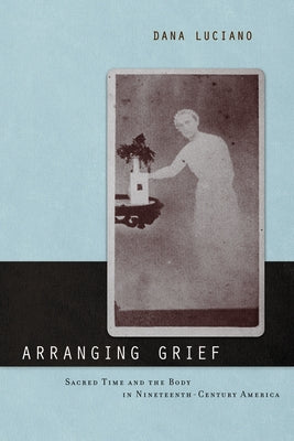 Arranging Grief: Sacred Time and the Body in Nineteenth-Century America by Luciano, Dana