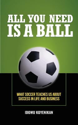 All You Need Is a Ball: What Soccer Teaches Us about Success in Life and Business by Koyenikan, Idowu