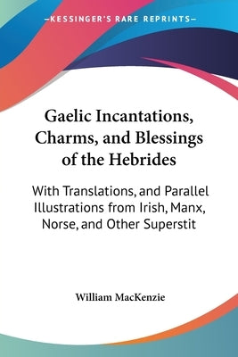 Gaelic Incantations, Charms, and Blessings of the Hebrides: With Translations, and Parallel Illustrations from Irish, Manx, Norse, and Other Superstit by MacKenzie, William