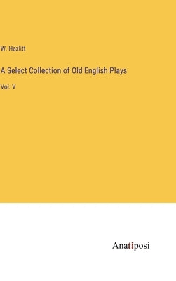 A Select Collection of Old English Plays: Vol. V by Hazlitt, W.