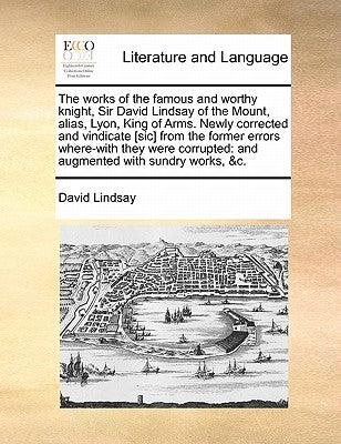 The Works of the Famous and Worthy Knight, Sir David Lindsay of the Mount, Alias, Lyon, King of Arms. Newly Corrected and Vindicate [Sic] from the For by Lindsay, David