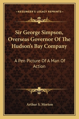 Sir George Simpson, Overseas Governor of the Hudson's Bay Company: A Pen Picture of a Man of Action by Morton, Arthur S.