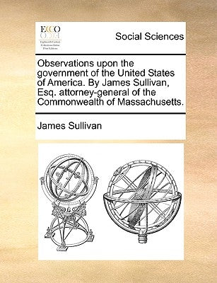 Observations Upon the Government of the United States of America. by James Sullivan, Esq. Attorney-General of the Commonwealth of Massachusetts. by Sullivan, James