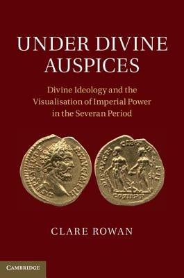 Under Divine Auspices: Divine Ideology and the Visualisation of Imperial Power in the Severan Period by Rowan, Clare