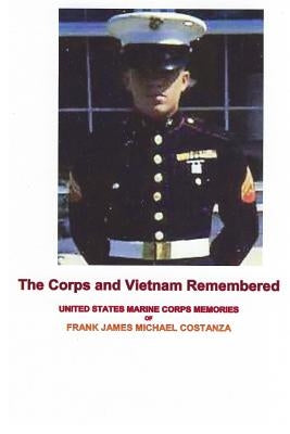 The Corps and Vietnam Remembered: United States Marine Corps Memories of Frank James Michael Costanza by Costanza, Frank James