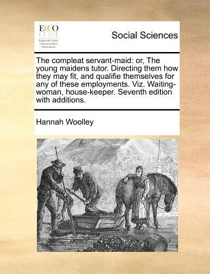 The Compleat Servant-Maid: Or, the Young Maidens Tutor. Directing Them How They May Fit, and Qualifie Themselves for Any of These Employments. Vi by Woolley, Hannah