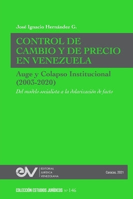 CONTROL DE CAMBIO Y DE PRECIO EN VENEZUELA. AUGE Y COLAPSO INSTITUCIONAL (2003-2020) Del modelo socialista a la dolarización de facto by Hern&#225;ndez G., Jos&#233; Ignacio