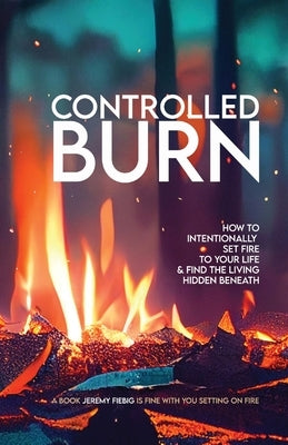 Controlled Burn: How to Intentionally Set Fire to Your Life & Find the Living Hidden Beneath by Fiebig, Jeremy