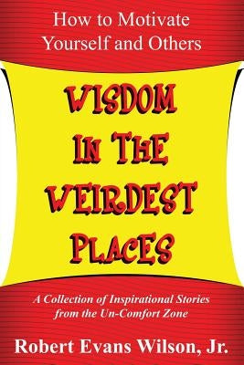 Wisdom in the Weirdest Places: How to Motivate Yourself and Others: A collection of Inspirational Stories from The Un-Comfort Zone by Wilson Jr, Robert Evans