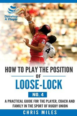How to play the position of Loose-lock (No. 4): A practical guide for the player, coach and family in the sport of rugby union by Miles, Chris