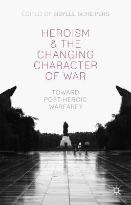 Heroism and the Changing Character of War: Toward Post-Heroic Warfare? by Scheipers, S.