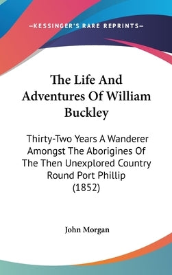 The Life and Adventures of William Buckley: Thirty-Two Years a Wanderer Amongst the Aborigines of the Then Unexplored Country Round Port Phillip (1852 by Morgan, John
