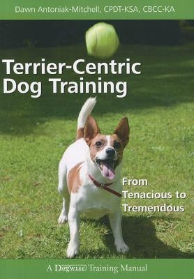 Terrier-Centric Training: From Tenacious to Tremendous by Antoniak-Mitchell, Dawn