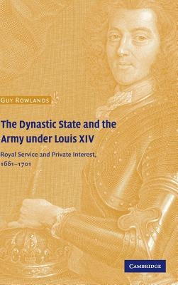 The Dynastic State and the Army Under Louis XIV: Royal Service and Private Interest 1661-1701 by Rowlands, Guy