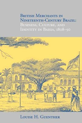 British Merchants in Nineteenth-Century Brazil: Business, Culture, and Identity, 1808-50 by Guenther, Louise H.